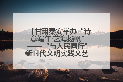 甘肃秦安举办“诗意端午·艺海扬帆”——“与人民同行”新时代文明实践文艺志愿服务活动